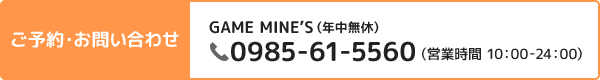 ご予約・お問い合わせ GAME MINE’S 0985-61-5560（営業時間 10:00-24:00）