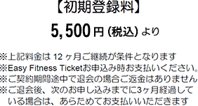 Joining Fee 【初期登録料】 5,500円（税込）より ※上記料金は12ヶ月ご継続が条件となります ※Easy Fitness Ticketお申込み時お支払いください。 ※ご契約期間途中で退会の場合ご返金はありません ※ご退会後、次のお申し込みまでに3ヶ月経過している場合は、あらためてお支払いいただきます