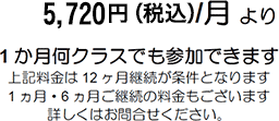 5,720円（税込）/月より 1ヶ月何クラスでも参加できます。上記料金は12ヶ月ご継続が条件となります 1ヶ月・6ヶ月ご継続の料金もございます 詳しくはお問い合せください。